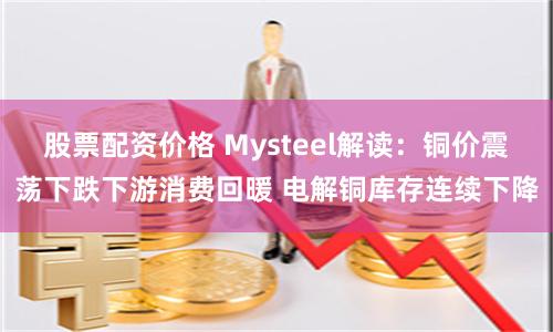 股票配资价格 Mysteel解读：铜价震荡下跌下游消费回暖 电解铜库存连续下降