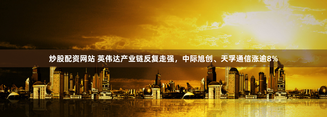 炒股配资网站 英伟达产业链反复走强，中际旭创、天孚通信涨逾8%